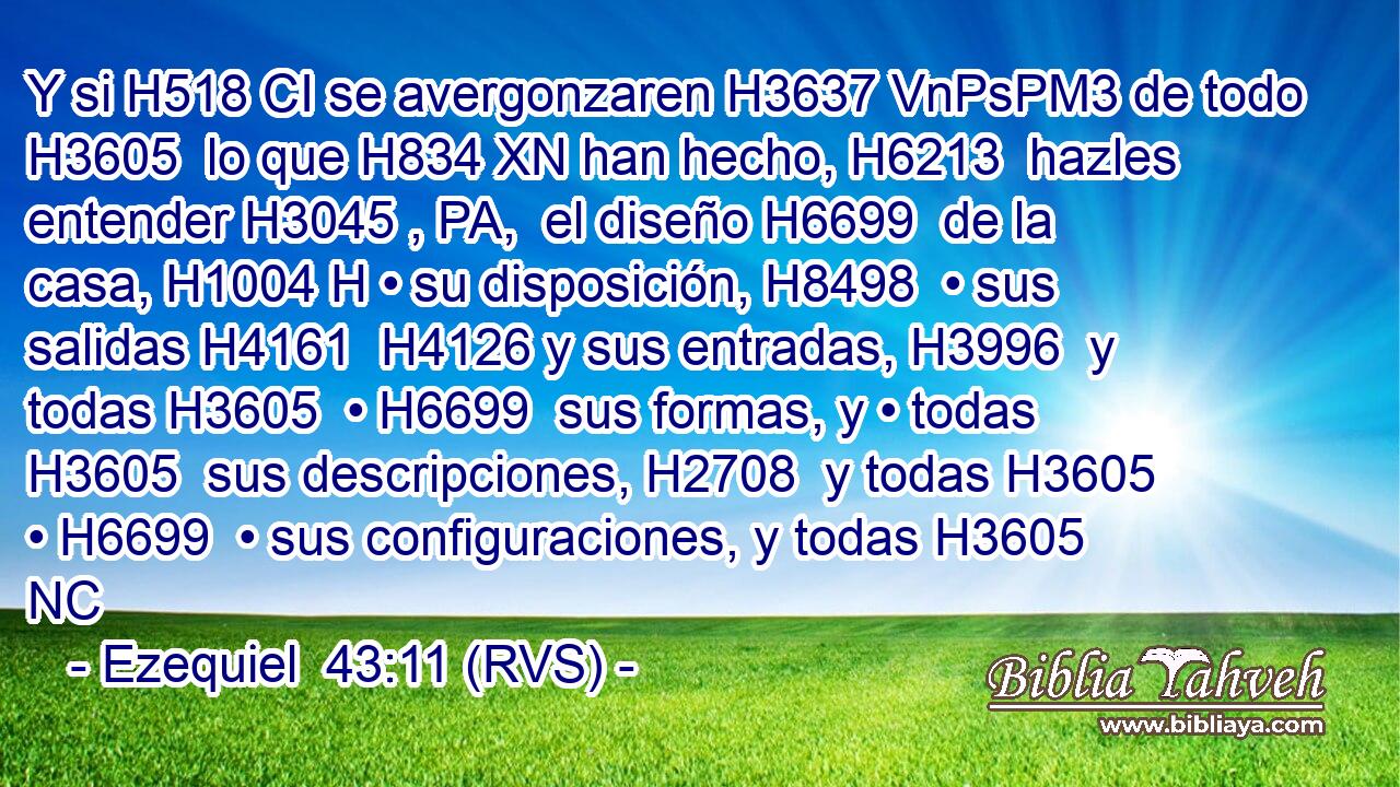 Y si H518 CI se avergonzaren H3637 VnPsPM3 de todo H3605  lo que H834 XN han hecho, H6213  hazles entender H3045 , PA,  el diseño H6699  de la casa, H1004 H • su disposición, H8498  • sus salidas H4161  H4126 y sus entradas, H3996  y todas H3605  • H6699  sus formas, y • todas H3605  sus descripciones, H2708  y todas H3605  • H6699  • sus configuraciones, y todas H3605 NC
