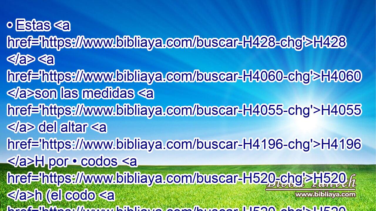 • Estas H428  H4060 son las medidas H4055  del altar H4196 H por • codos H520 h (el codo H520  de a codo H520  y palmo H2948  menor). La • base, H2436  de un • codo, H520 H y de un codo H520  el ancho; H7341  y su remate H1366  por H413 PU su borde H8193  alrededor, H5439  de un H259 H • palmo. H2239  • Este H2088  será el zócalo H1354  del altar. H4196 