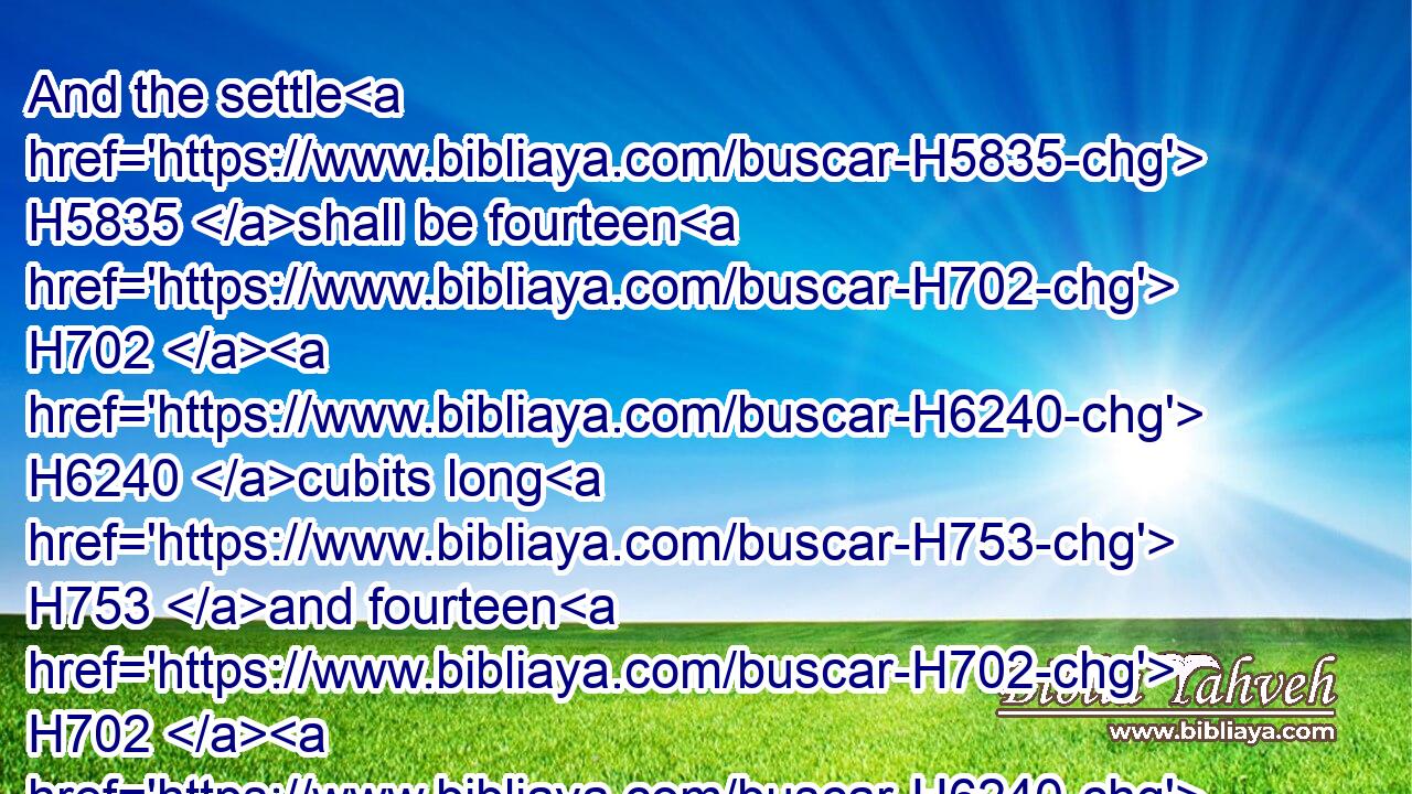 And the settle H5835 shall be fourteen H702  H6240 cubits long H753 and fourteen H702  H6240 broad H7341 in H413 the four H702 squares H7253 thereof; and the border H1366 about H5439 it shall be half H2677 a cubit; H520 and the bottom H2436 thereof shall be a cubit H520 about; H5439 and his stairs H4609 shall look H6437 toward the east.H6921