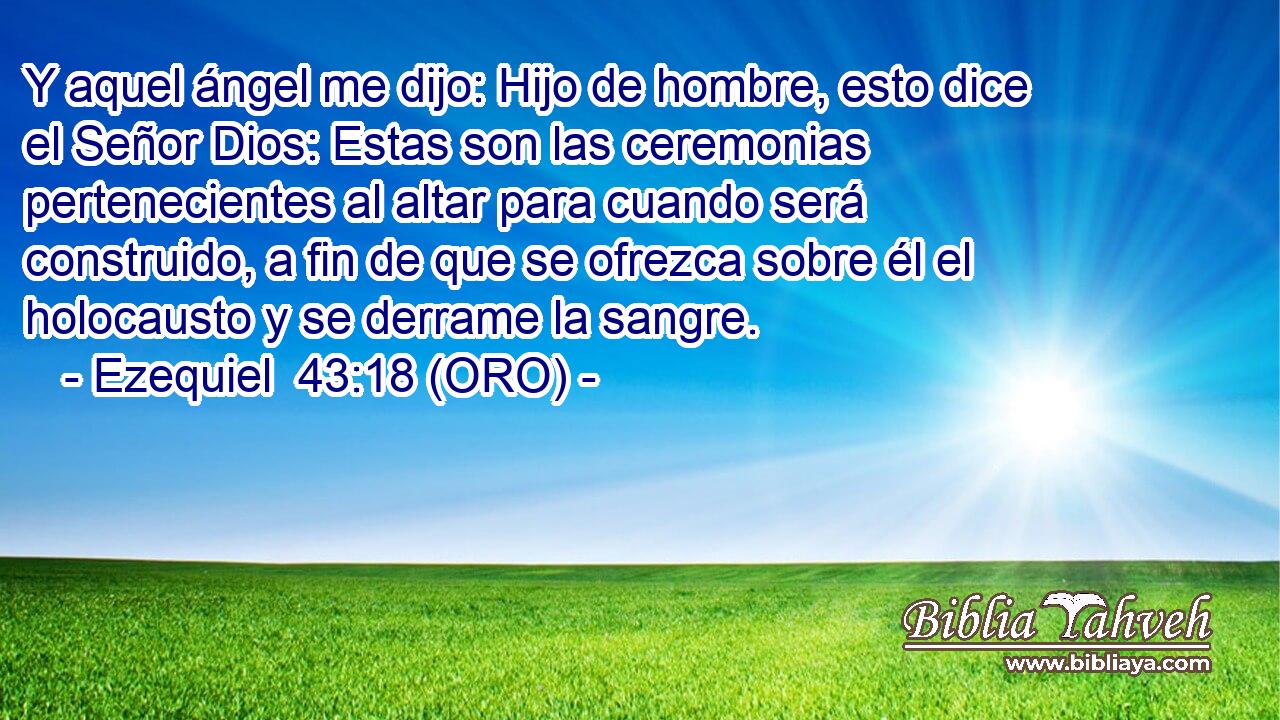  Y aquel ángel me dijo: Hijo de hombre, esto dice el Señor Dios: Estas son las ceremonias pertenecientes al altar para cuando será construido, a fin de que se ofrezca sobre él el holocausto y se derrame la sangre. 