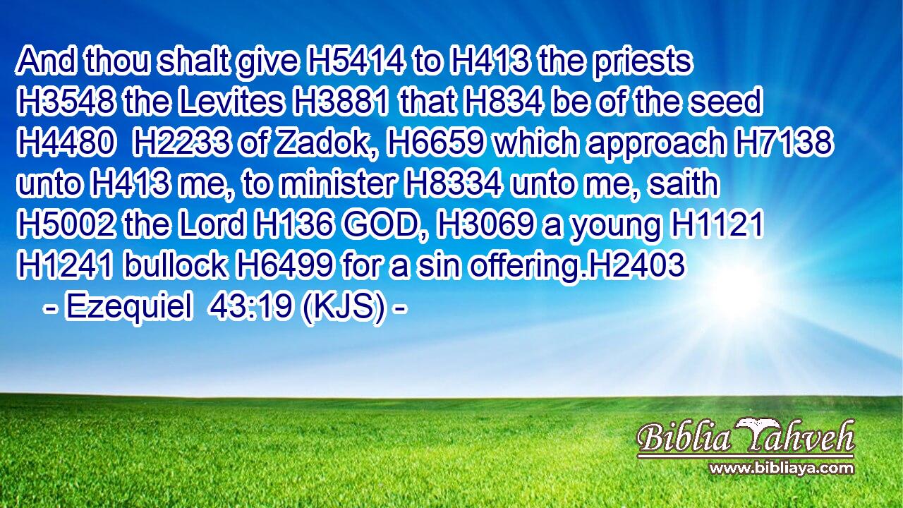 And thou shalt give H5414 to H413 the priests H3548 the Levites H3881 that H834 be of the seed H4480  H2233 of Zadok, H6659 which approach H7138 unto H413 me, to minister H8334 unto me, saith H5002 the Lord H136 GOD, H3069 a young H1121  H1241 bullock H6499 for a sin offering.H2403