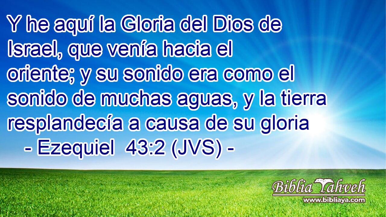 Y he aquí la Gloria del Dios de Israel, que venía hacia el oriente; y su sonido era como el sonido de muchas aguas, y la tierra resplandecía a causa de su gloria