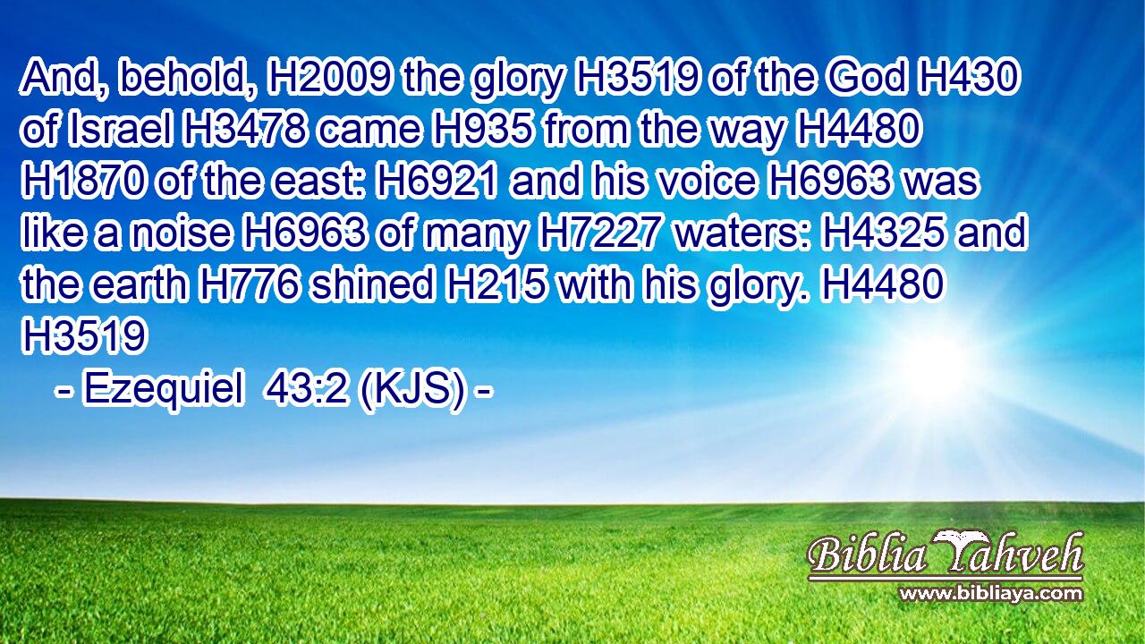 And, behold, H2009 the glory H3519 of the God H430 of Israel H3478 came H935 from the way H4480  H1870 of the east: H6921 and his voice H6963 was like a noise H6963 of many H7227 waters: H4325 and the earth H776 shined H215 with his glory. H4480 H3519