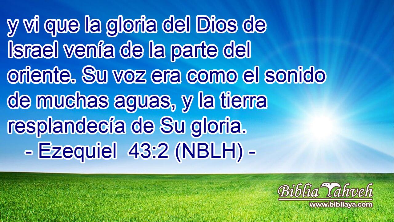  y vi que la gloria del Dios de Israel venía de la parte del oriente. Su voz era como el sonido de muchas aguas, y la tierra resplandecía de Su gloria. 