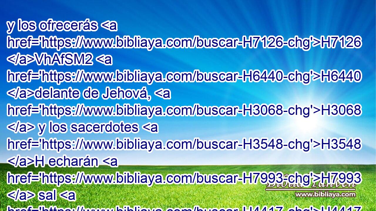 y los ofrecerás H7126 VhAfSM2 H6440 delante de Jehová, H3068  y los sacerdotes H3548 H echarán H7993  sal H4417  sobre H5921 Pu ellos, y los ofrecerán H5927  en holocausto H5930  a Jehová. H3068  