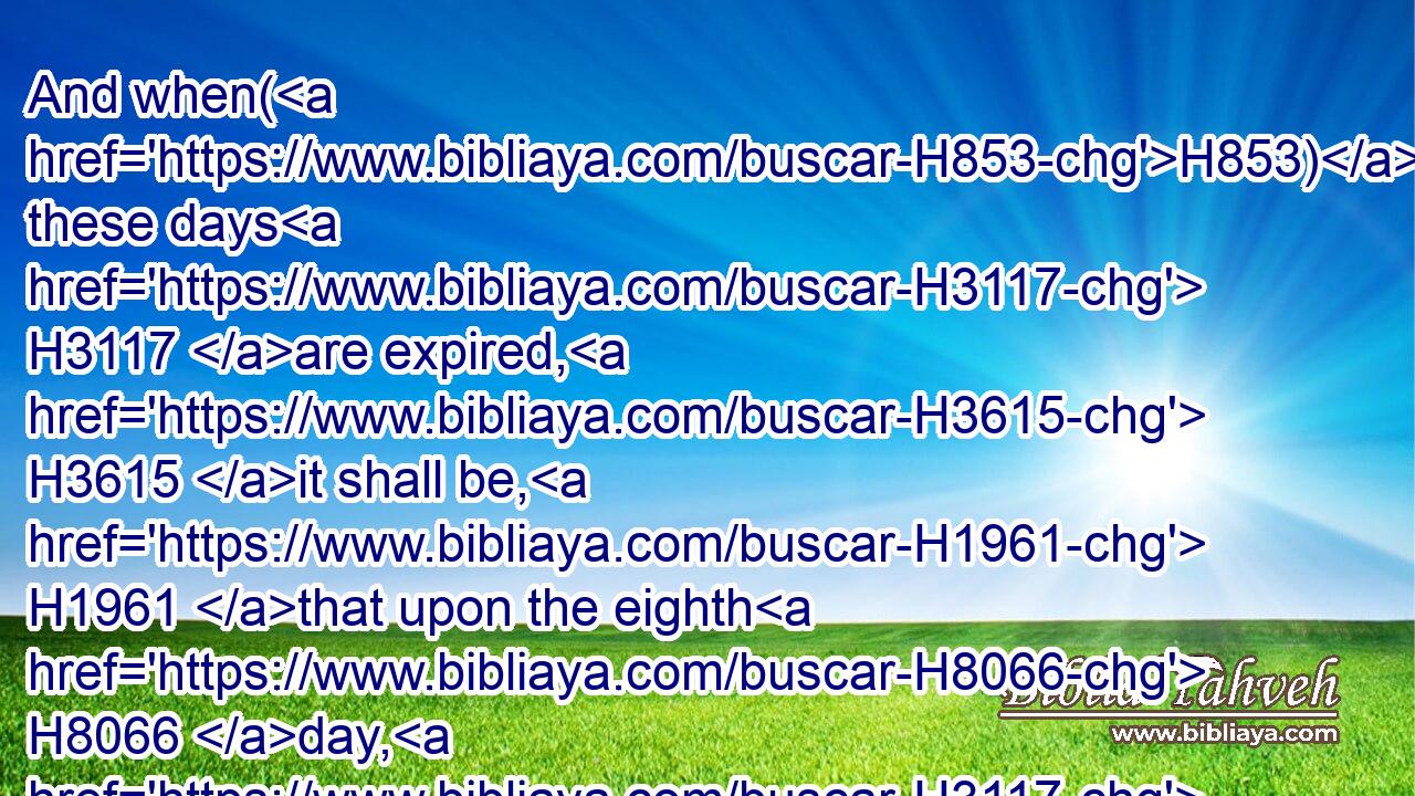 And when(H853) these days H3117 are expired, H3615 it shall be, H1961 that upon the eighth H8066 day, H3117 and so forward, H1973 the priests H3548 shall make H6213 (H853) your burnt offerings H5930 upon H5921 the altar, H4196 and your peace offerings; H8002 and I will accept H7521 you, saith H5002 the Lord H136 GOD.H3069