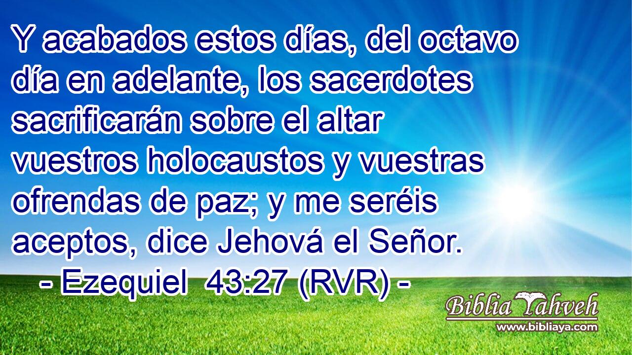Y acabados estos días, del octavo día en adelante, los sacerdotes sacrificarán sobre el altar vuestros holocaustos y vuestras ofrendas de paz; y me seréis aceptos, dice Jehová el Señor.