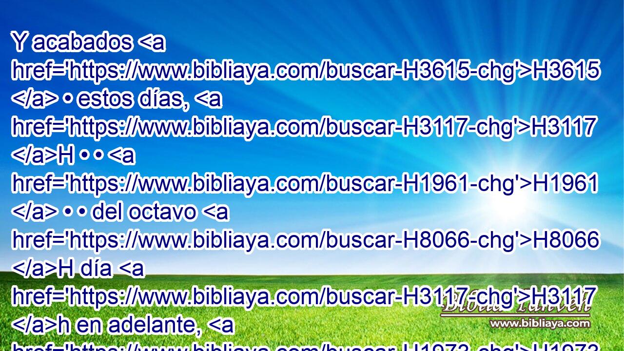 Y acabados H3615  • estos días, H3117 H • • H1961  • • del octavo H8066 H día H3117 h en adelante, H1973 Af los sacerdotes H3548 H sacrificarán H6213  sobre H5921 Pu el altar H4196 H • vuestros holocaustos H5930  y • vuestras ofrendas de paz; H8002  y me seréis aceptos, H7521  dice H5002  H136 Jehová H3069  el Señor. • 