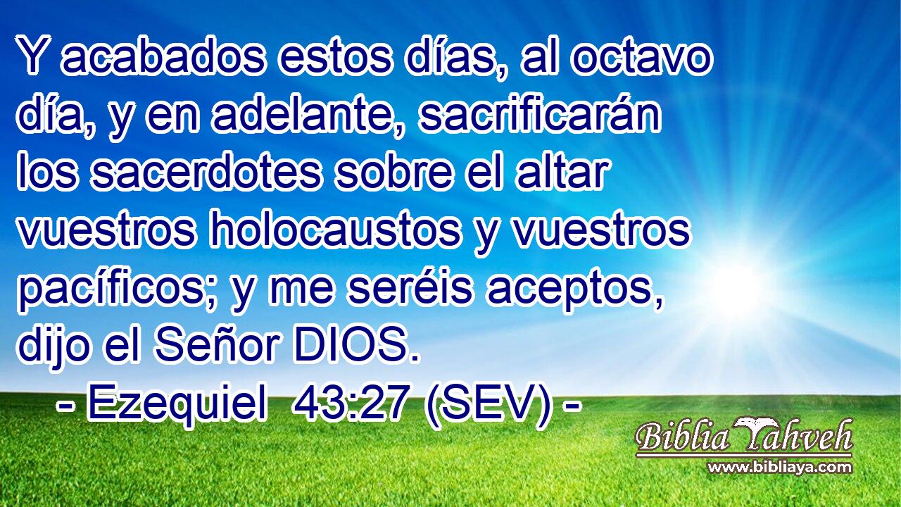 Y acabados estos días, al octavo día, y en adelante, sacrificarán los sacerdotes sobre el altar vuestros holocaustos y vuestros pacíficos; y me seréis aceptos, dijo el Señor DIOS.