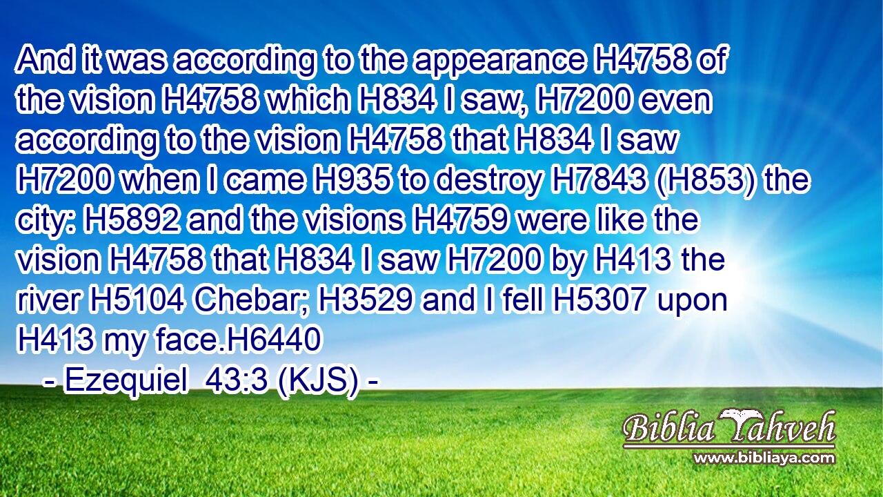 And it was according to the appearance H4758 of the vision H4758 which H834 I saw, H7200 even according to the vision H4758 that H834 I saw H7200 when I came H935 to destroy H7843 (H853) the city: H5892 and the visions H4759 were like the vision H4758 that H834 I saw H7200 by H413 the river H5104 Chebar; H3529 and I fell H5307 upon H413 my face.H6440