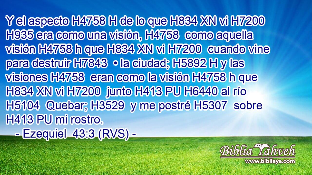 Y el aspecto H4758 H de lo que H834 XN vi H7200  H935 era como una visión, H4758  como aquella visión H4758 h que H834 XN vi H7200  cuando vine para destruir H7843  • la ciudad; H5892 H y las visiones H4758  eran como la visión H4758 h que H834 XN vi H7200  junto H413 PU H6440 al río H5104  Quebar; H3529  y me postré H5307  sobre H413 PU mi rostro. 