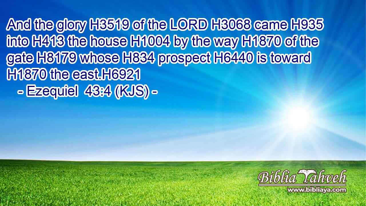 And the glory H3519 of the LORD H3068 came H935 into H413 the house H1004 by the way H1870 of the gate H8179 whose H834 prospect H6440 is toward H1870 the east.H6921
