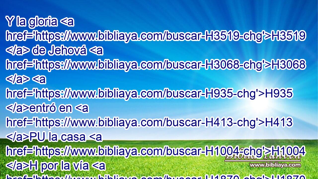 Y la gloria H3519  de Jehová H3068  H935 entró en H413 PU la casa H1004 H por la vía H1870  de la puerta H8179  que H834 XN H6440 daba • H1870  al oriente. H6921 H 