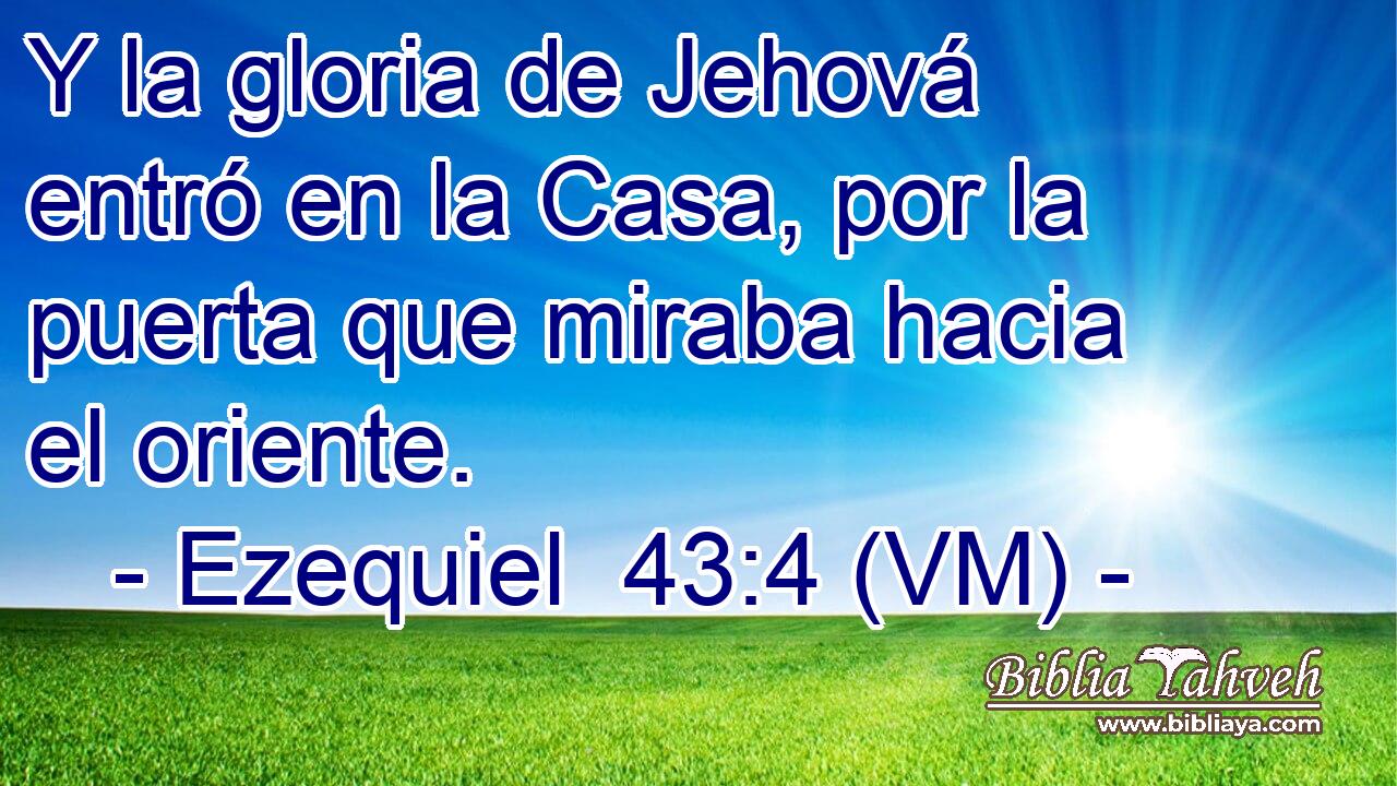  Y la gloria de Jehová entró en la Casa, por la puerta que miraba hacia el oriente. 