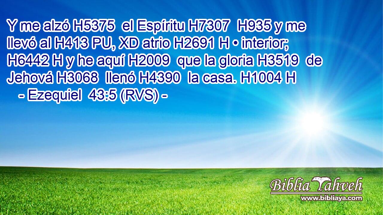 Y me alzó H5375  el Espíritu H7307  H935 y me llevó al H413 PU, XD atrio H2691 H • interior; H6442 H y he aquí H2009  que la gloria H3519  de Jehová H3068  llenó H4390  la casa. H1004 H 