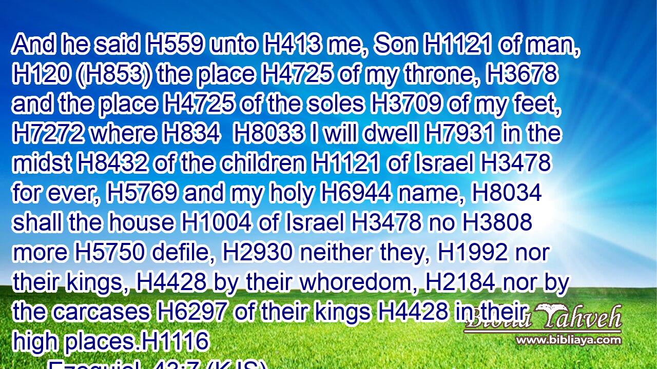 And he said H559 unto H413 me, Son H1121 of man, H120 (H853) the place H4725 of my throne, H3678 and the place H4725 of the soles H3709 of my feet, H7272 where H834  H8033 I will dwell H7931 in the midst H8432 of the children H1121 of Israel H3478 for ever, H5769 and my holy H6944 name, H8034 shall the house H1004 of Israel H3478 no H3808 more H5750 defile, H2930 neither they, H1992 nor their kings, H4428 by their whoredom, H2184 nor by the carcases H6297 of their kings H4428 in their high places.H1116