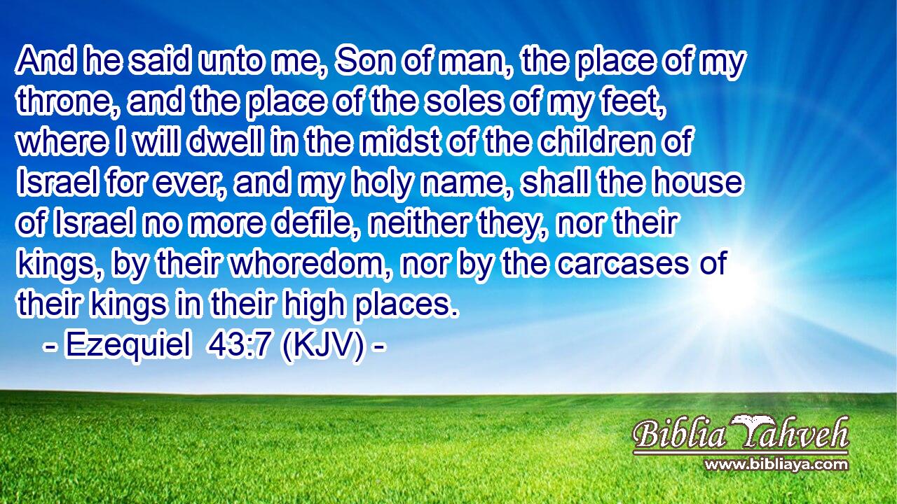 And he said unto me, Son of man, the place of my throne, and the place of the soles of my feet, where I will dwell in the midst of the children of Israel for ever, and my holy name, shall the house of Israel no more defile, neither they, nor their kings, by their whoredom, nor by the carcases of their kings in their high places.