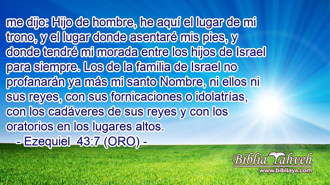  me dijo: Hijo de hombre, he aquí el lugar de mi trono, y el lugar donde asentaré mis pies, y donde tendré mi morada entre los hijos de Israel para siempre. Los de la familia de Israel no profanarán ya más mi santo Nombre, ni ellos ni sus reyes, con sus fornicaciones o idolatrías, con los cadáveres de sus reyes y con los oratorios en los lugares altos. 