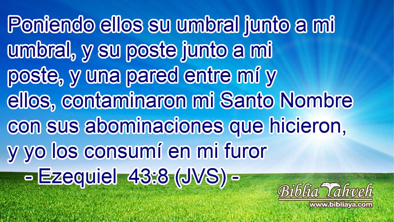 Poniendo ellos su umbral junto a mi umbral, y su poste junto a mi poste, y una pared entre mí y ellos, contaminaron mi Santo Nombre con sus abominaciones que hicieron, y yo los consumí en mi furor