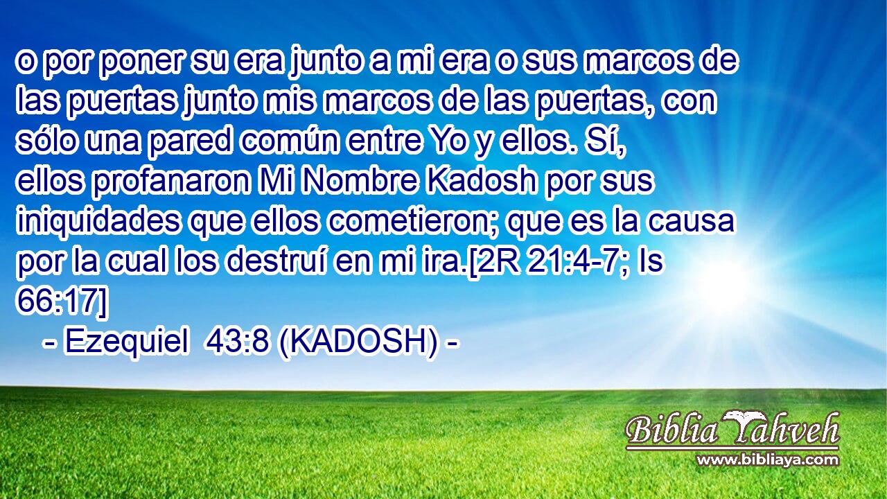  o por poner su era junto a mi era o sus marcos de las puertas junto mis marcos de las puertas, con sólo una pared común entre Yo y ellos. Sí, ellos profanaron Mi Nombre Kadosh por sus iniquidades que ellos cometieron; que es la causa por la cual los destruí en mi ira.[2R 21:4-7; Is 66:17] 