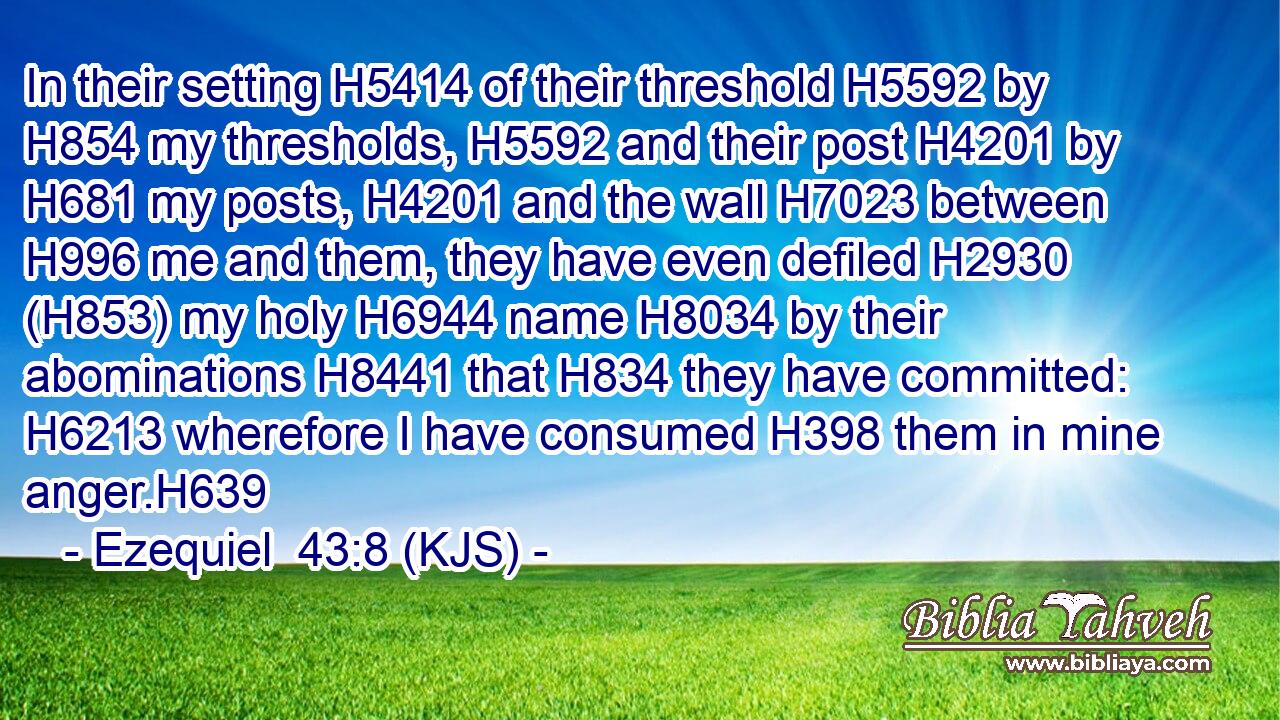 In their setting H5414 of their threshold H5592 by H854 my thresholds, H5592 and their post H4201 by H681 my posts, H4201 and the wall H7023 between H996 me and them, they have even defiled H2930 (H853) my holy H6944 name H8034 by their abominations H8441 that H834 they have committed: H6213 wherefore I have consumed H398 them in mine anger.H639