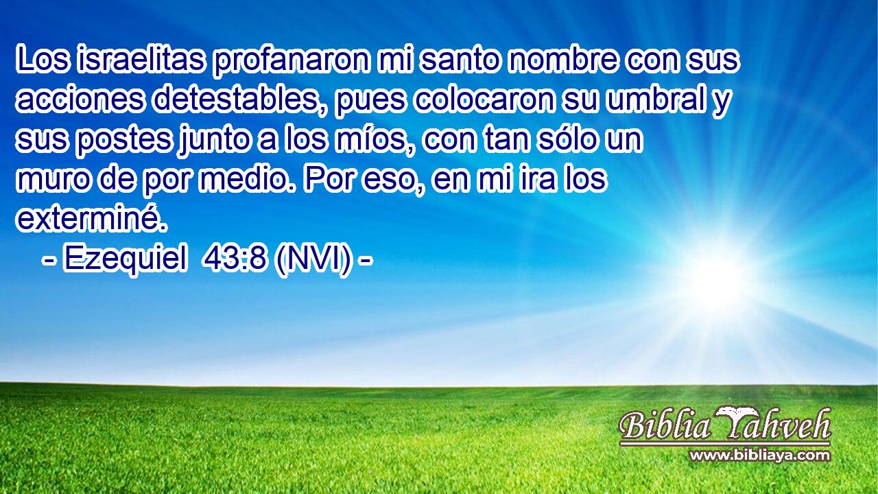  Los israelitas profanaron mi santo nombre con sus acciones detestables, pues colocaron su umbral y sus postes junto a los míos, con tan sólo un muro de por medio. Por eso, en mi ira los exterminé. 