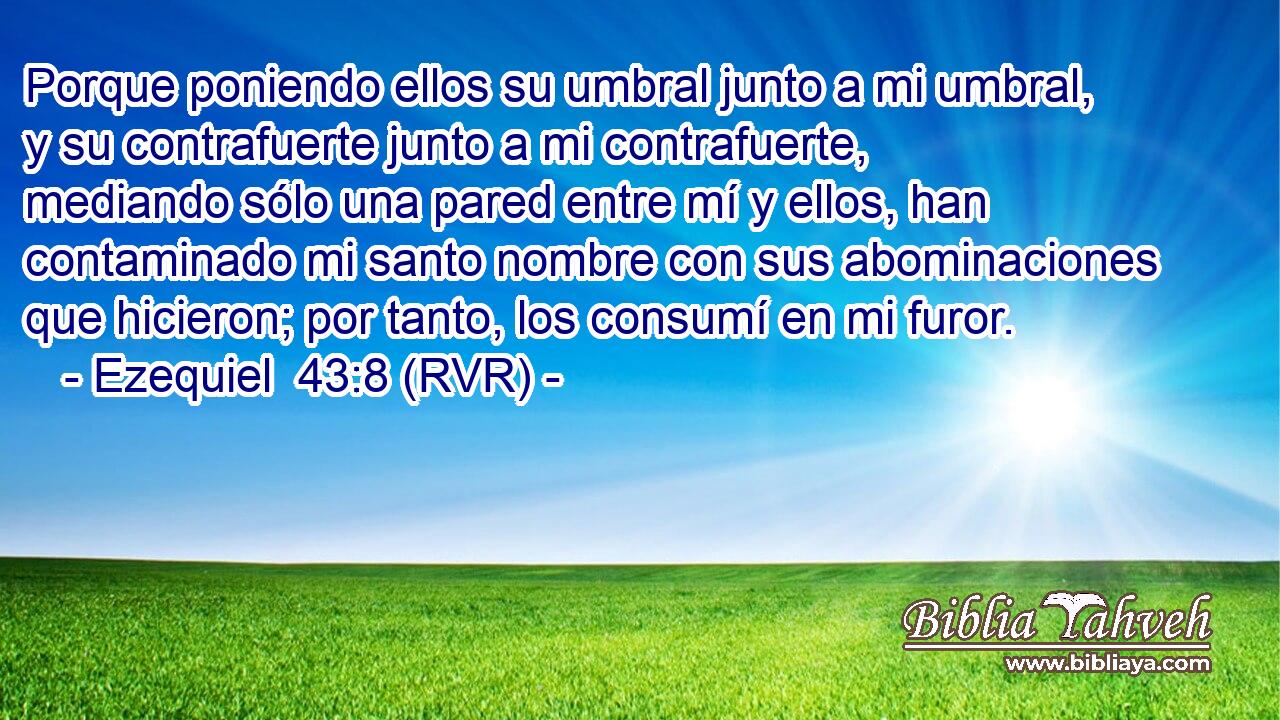 Porque poniendo ellos su umbral junto a mi umbral, y su contrafuerte junto a mi contrafuerte, mediando sólo una pared entre mí y ellos, han contaminado mi santo nombre con sus abominaciones que hicieron; por tanto, los consumí en mi furor.