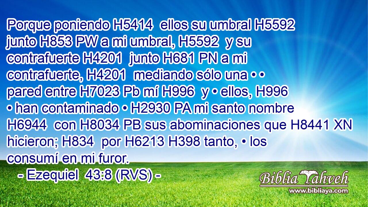 Porque poniendo H5414  ellos su umbral H5592  junto H853 PW a mi umbral, H5592  y su contrafuerte H4201  junto H681 PN a mi contrafuerte, H4201  mediando sólo una • • pared entre H7023 Pb mí H996  y • ellos, H996  • han contaminado • H2930 PA mi santo nombre H6944  con H8034 PB sus abominaciones que H8441 XN hicieron; H834  por H6213 H398 tanto, • los consumí en mi furor. 