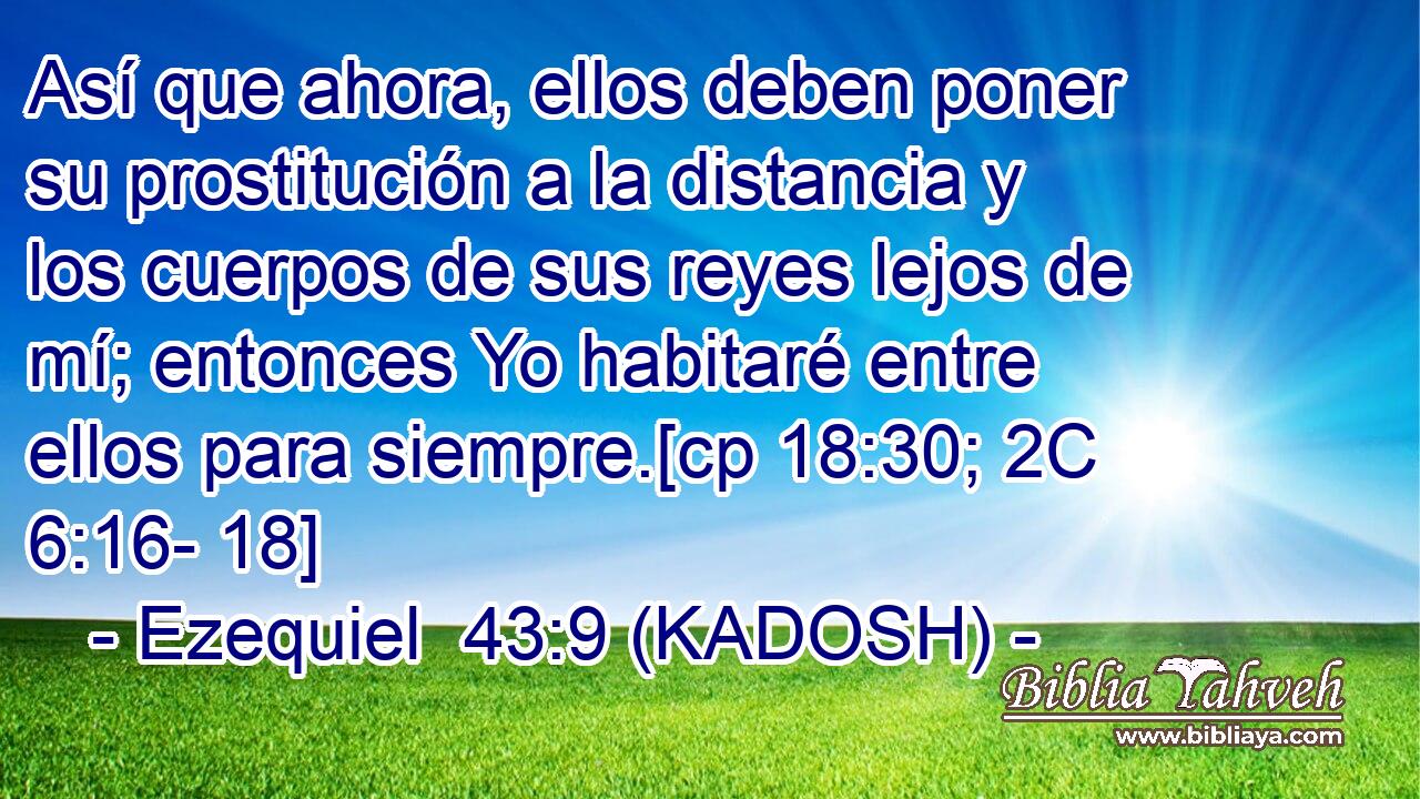  Así que ahora, ellos deben poner su prostitución a la distancia y los cuerpos de sus reyes lejos de mí; entonces Yo habitaré entre ellos para siempre.[cp 18:30; 2C 6:16- 18] 