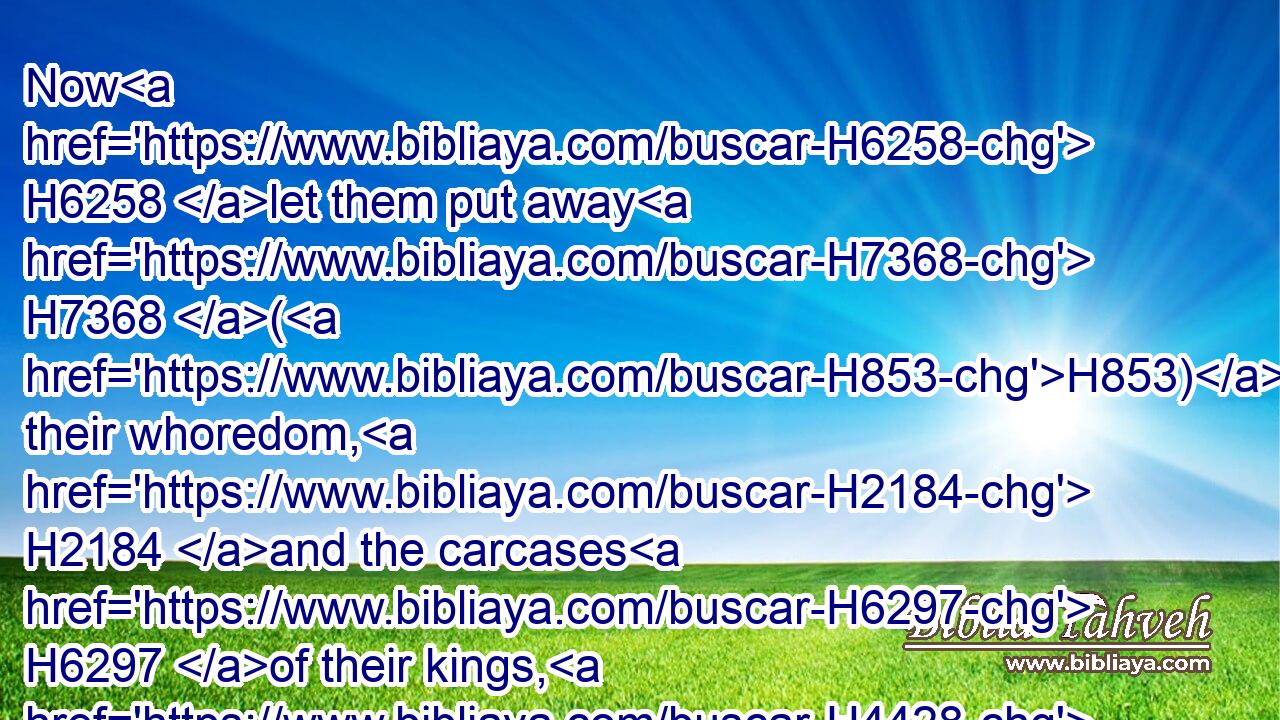 Now H6258 let them put away H7368 (H853) their whoredom, H2184 and the carcases H6297 of their kings, H4428 far from H4480 me, and I will dwell H7931 in the midst H8432 of them for ever.H5769