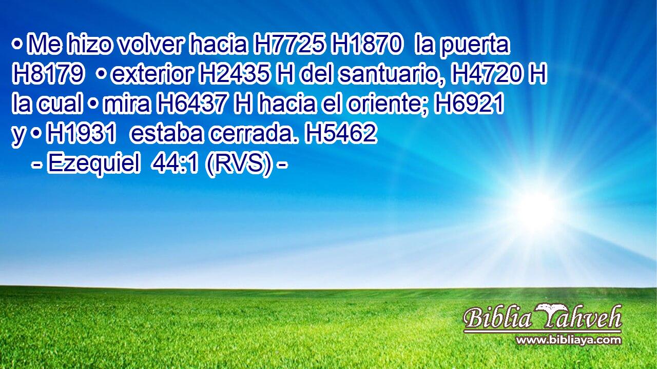 • Me hizo volver hacia H7725 H1870  la puerta H8179  • exterior H2435 H del santuario, H4720 H la cual • mira H6437 H hacia el oriente; H6921  y • H1931  estaba cerrada. H5462  