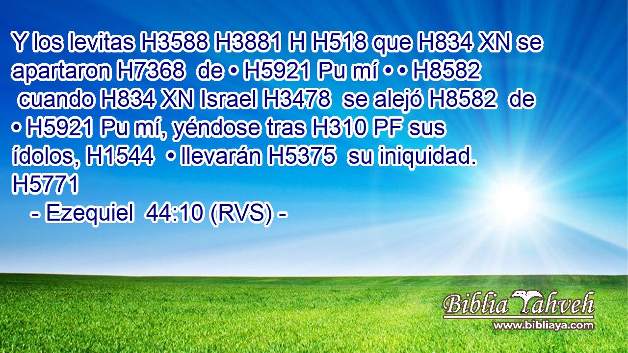 Y los levitas H3588 H3881 H H518 que H834 XN se apartaron H7368  de • H5921 Pu mí • • H8582  cuando H834 XN Israel H3478  se alejó H8582  de • H5921 Pu mí, yéndose tras H310 PF sus ídolos, H1544  • llevarán H5375  su iniquidad. H5771  