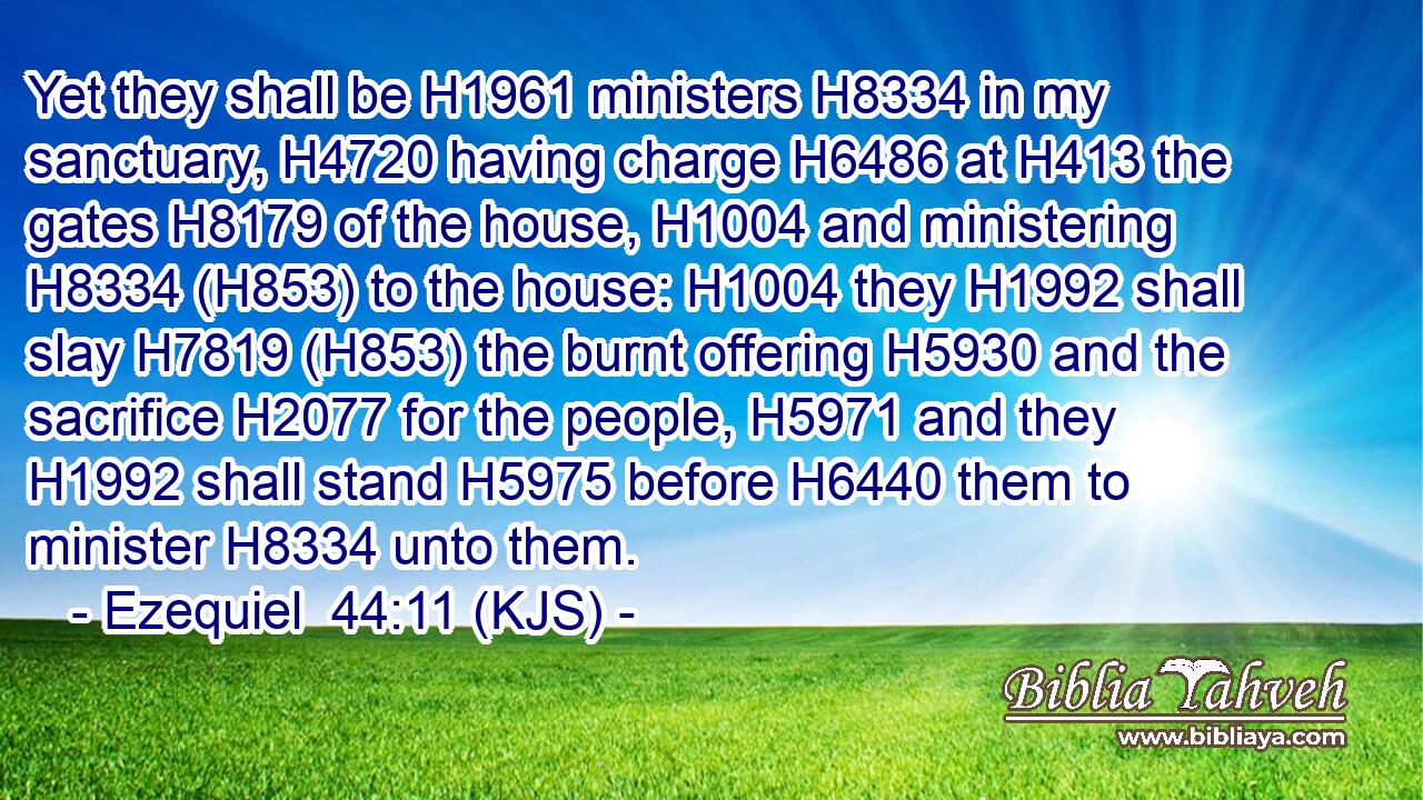 Yet they shall be H1961 ministers H8334 in my sanctuary, H4720 having charge H6486 at H413 the gates H8179 of the house, H1004 and ministering H8334 (H853) to the house: H1004 they H1992 shall slay H7819 (H853) the burnt offering H5930 and the sacrifice H2077 for the people, H5971 and they H1992 shall stand H5975 before H6440 them to minister H8334 unto them.