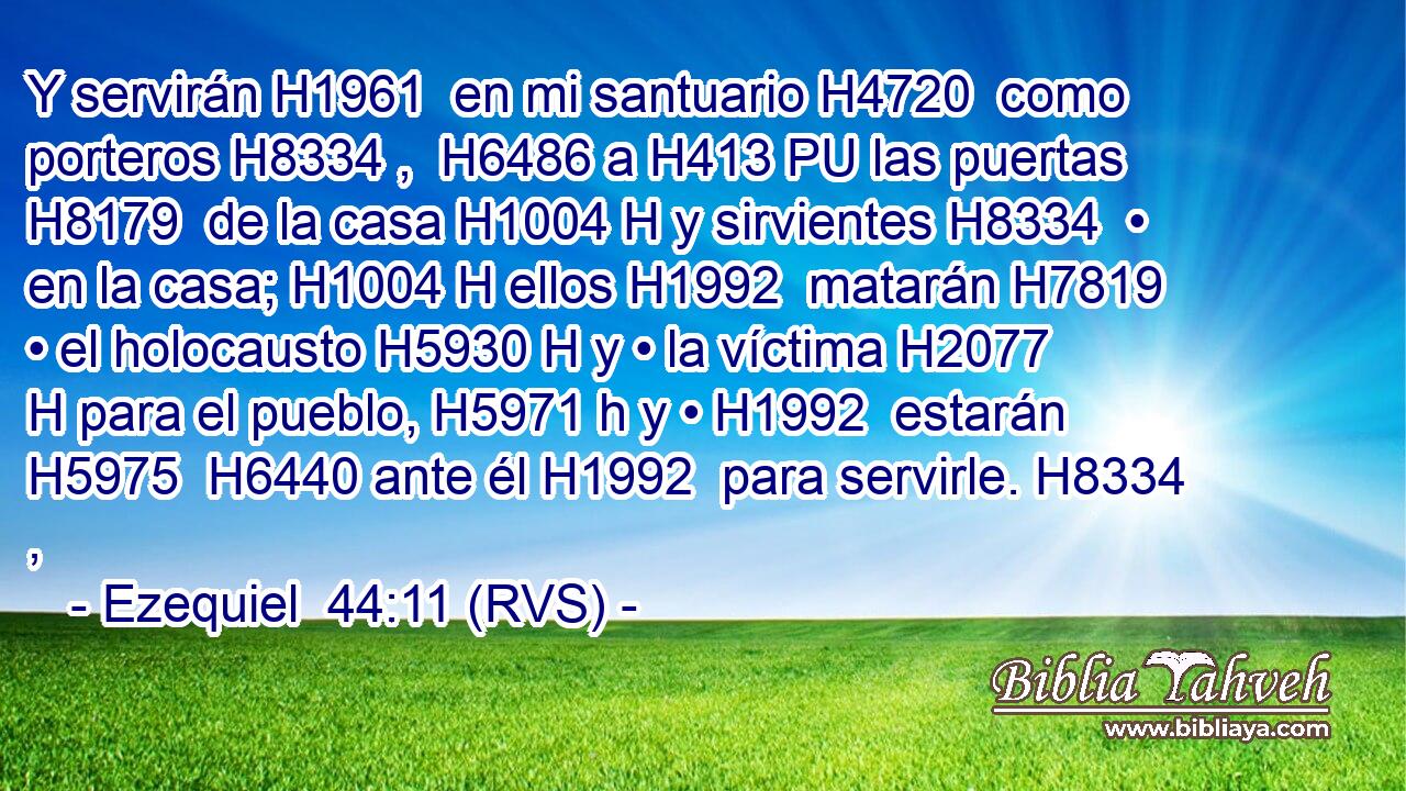Y servirán H1961  en mi santuario H4720  como porteros H8334 ,  H6486 a H413 PU las puertas H8179  de la casa H1004 H y sirvientes H8334  • en la casa; H1004 H ellos H1992  matarán H7819  • el holocausto H5930 H y • la víctima H2077 H para el pueblo, H5971 h y • H1992  estarán H5975  H6440 ante él H1992  para servirle. H8334 ,  