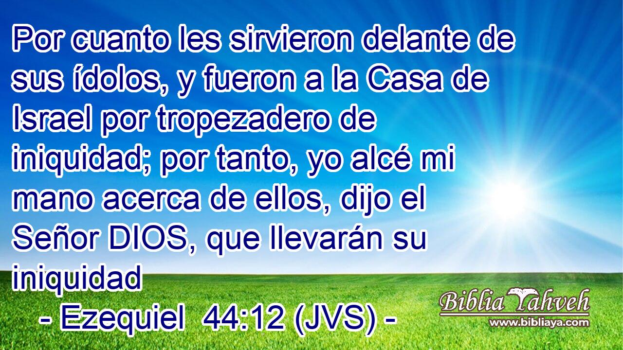Por cuanto les sirvieron delante de sus ídolos, y fueron a la Casa de Israel por tropezadero de iniquidad; por tanto, yo alcé mi mano acerca de ellos, dijo el Señor DIOS, que llevarán su iniquidad