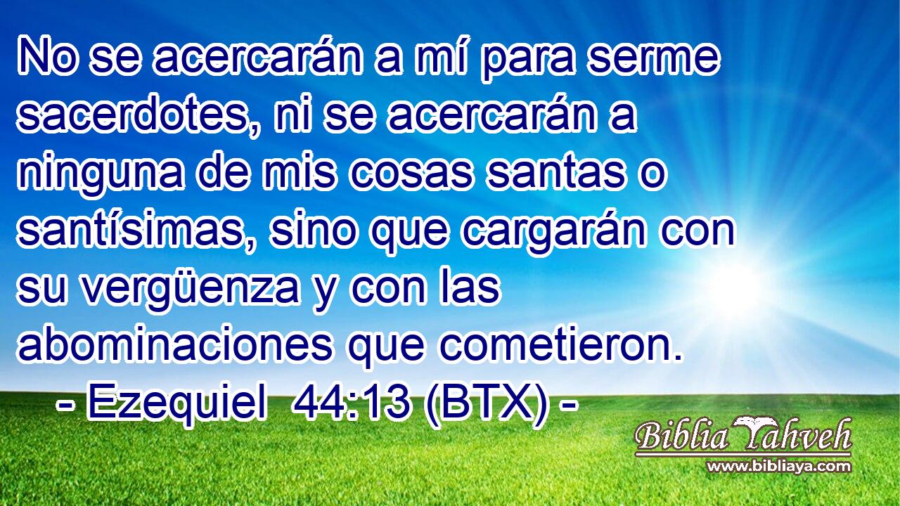 No se acercarán a mí para serme sacerdotes, ni se acercarán a ninguna de mis cosas santas o santísimas, sino que cargarán con su vergüenza y con las abominaciones que cometieron.