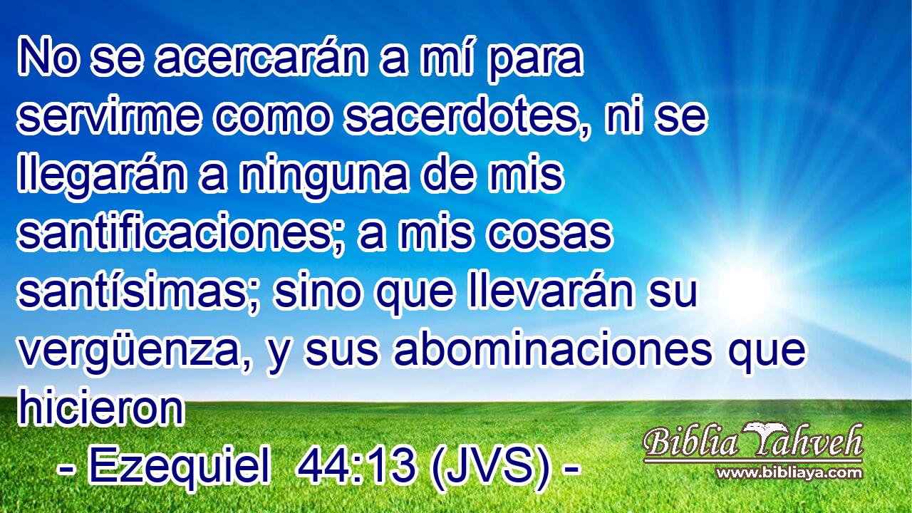 No se acercarán a mí para servirme como sacerdotes, ni se llegarán a ninguna de mis santificaciones; a mis cosas santísimas; sino que llevarán su vergüenza, y sus abominaciones que hicieron