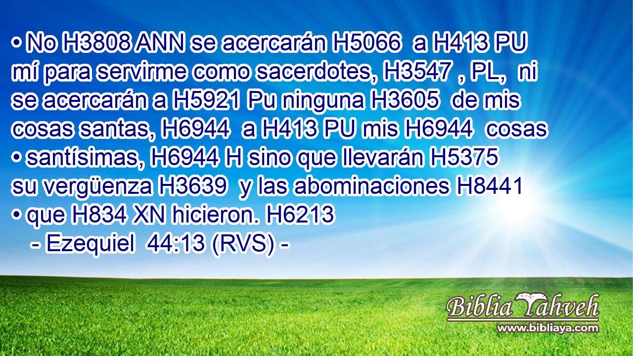 • No H3808 ANN se acercarán H5066  a H413 PU mí para servirme como sacerdotes, H3547 , PL,  ni se acercarán a H5921 Pu ninguna H3605  de mis cosas santas, H6944  a H413 PU mis H6944  cosas • santísimas, H6944 H sino que llevarán H5375  su vergüenza H3639  y las abominaciones H8441  • que H834 XN hicieron. H6213  
