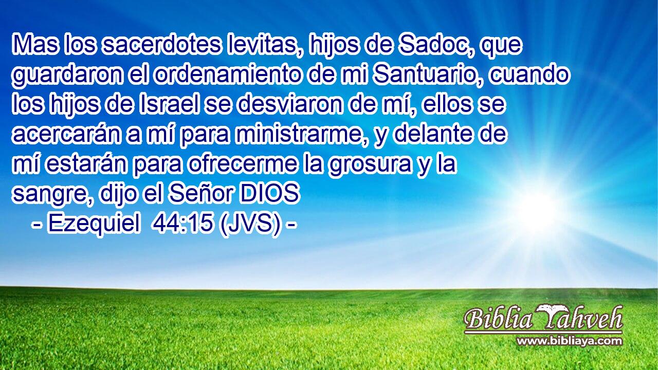Mas los sacerdotes levitas, hijos de Sadoc, que guardaron el ordenamiento de mi Santuario, cuando los hijos de Israel se desviaron de mí, ellos se acercarán a mí para ministrarme, y delante de mí estarán para ofrecerme la grosura y la sangre, dijo el Señor DIOS