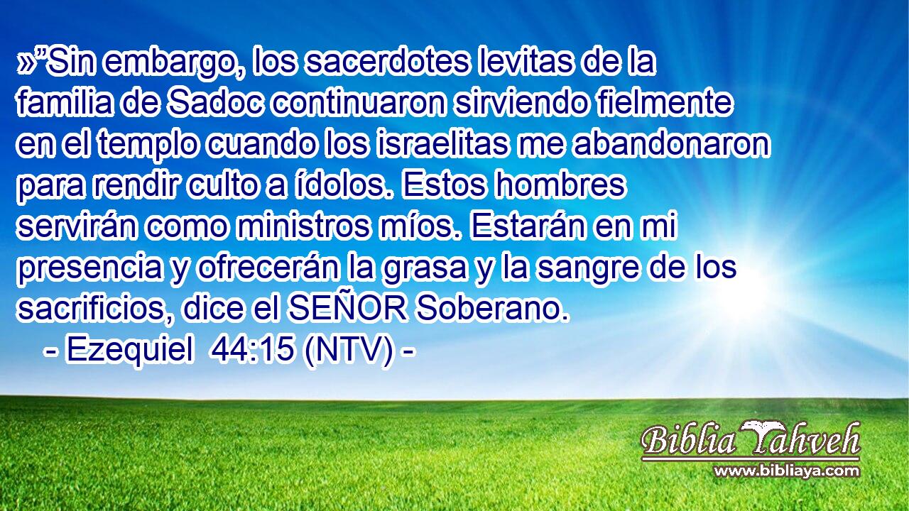 »”Sin embargo, los sacerdotes levitas de la familia de Sadoc continuaron sirviendo fielmente en el templo cuando los israelitas me abandonaron para rendir culto a ídolos. Estos hombres servirán como ministros míos. Estarán en mi presencia y ofrecerán la grasa y la sangre de los sacrificios, dice el SEÑOR Soberano.