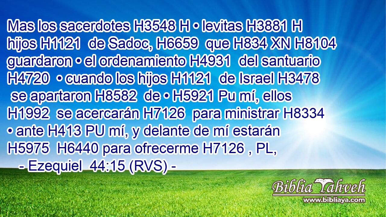 Mas los sacerdotes H3548 H • levitas H3881 H hijos H1121  de Sadoc, H6659  que H834 XN H8104 guardaron • el ordenamiento H4931  del santuario H4720  • cuando los hijos H1121  de Israel H3478  se apartaron H8582  de • H5921 Pu mí, ellos H1992  se acercarán H7126  para ministrar H8334  • ante H413 PU mí, y delante de mí estarán H5975  H6440 para ofrecerme H7126 , PL,  