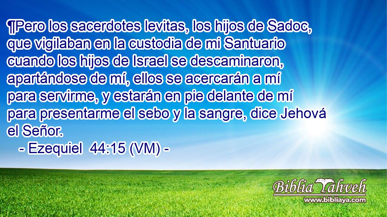 ¶Pero los sacerdotes levitas, los hijos de Sadoc, que vigilaban en la custodia de mi Santuario cuando los hijos de Israel se descaminaron, apartándose de mí, ellos se acercarán a mí para servirme, y estarán en pie delante de mí para presentarme el sebo y la sangre, dice Jehová el Señor. 
