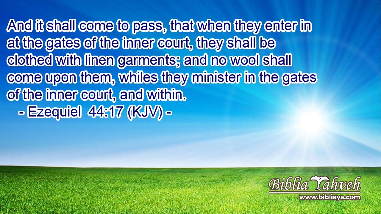 And it shall come to pass, that when they enter in at the gates of the inner court, they shall be clothed with linen garments; and no wool shall come upon them, whiles they minister in the gates of the inner court, and within.