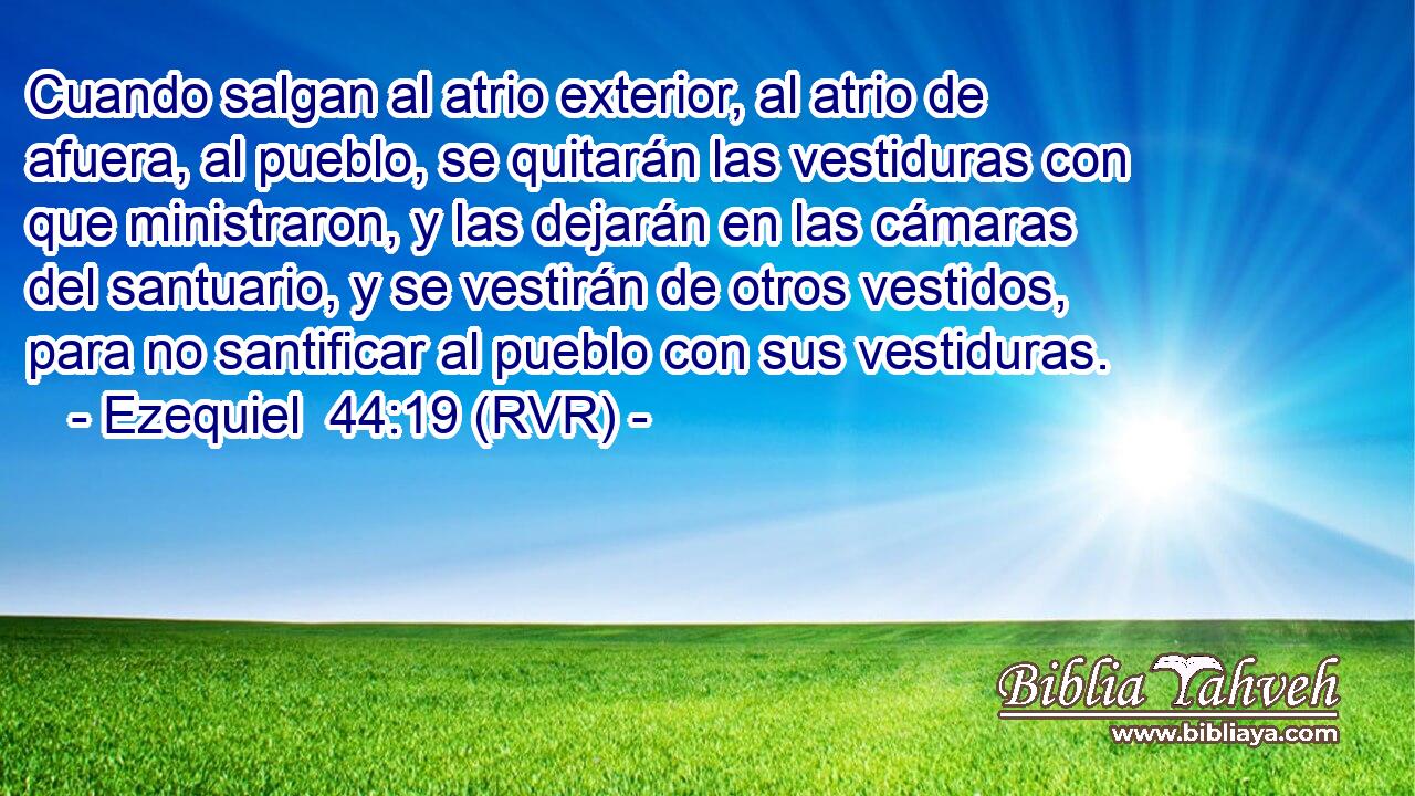 Cuando salgan al atrio exterior, al atrio de afuera, al pueblo, se quitarán las vestiduras con que ministraron, y las dejarán en las cámaras del santuario, y se vestirán de otros vestidos, para no santificar al pueblo con sus vestiduras.