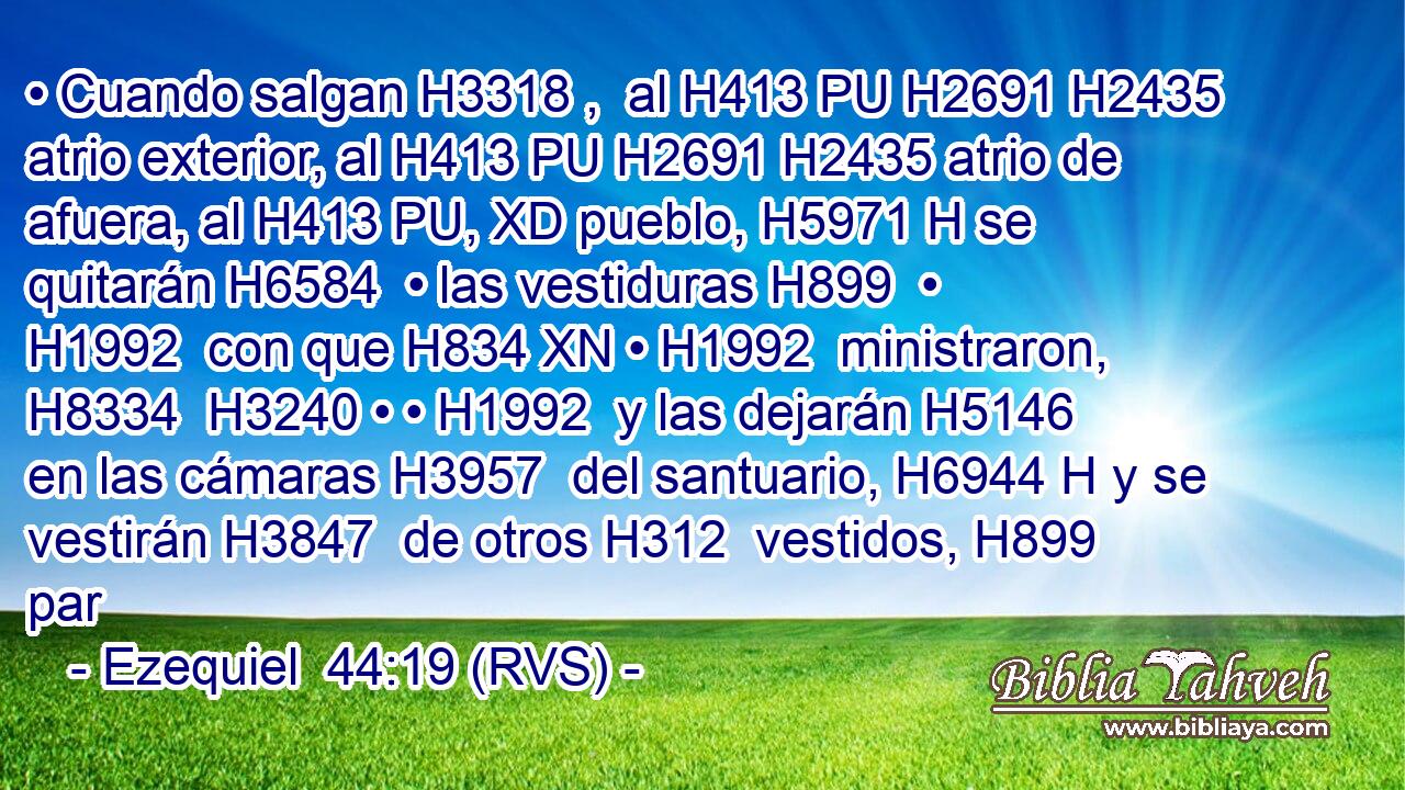 • Cuando salgan H3318 ,  al H413 PU H2691 H2435 atrio exterior, al H413 PU H2691 H2435 atrio de afuera, al H413 PU, XD pueblo, H5971 H se quitarán H6584  • las vestiduras H899  • H1992  con que H834 XN • H1992  ministraron, H8334  H3240 • • H1992  y las dejarán H5146  en las cámaras H3957  del santuario, H6944 H y se vestirán H3847  de otros H312  vestidos, H899  par