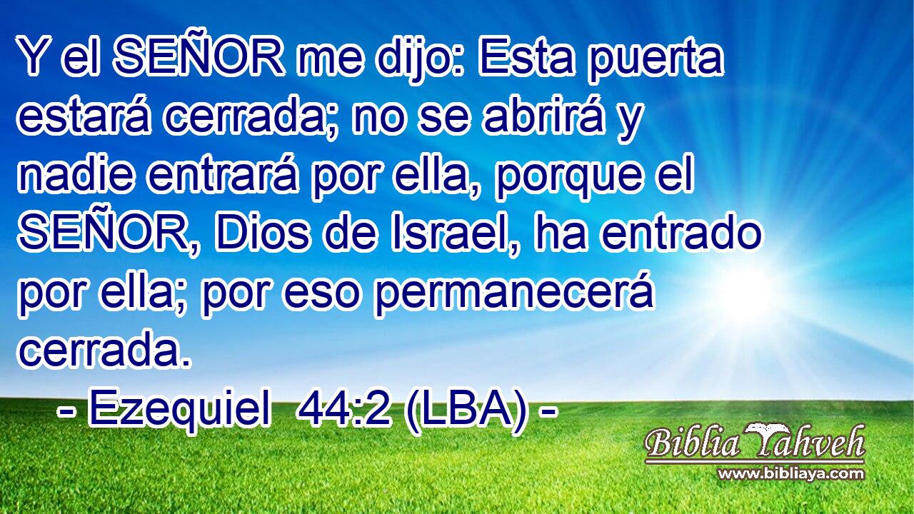 Y el SEÑOR me dijo: Esta puerta estará cerrada; no se abrirá y nadie entrará por ella, porque el SEÑOR, Dios de Israel, ha entrado por ella; por eso permanecerá cerrada.