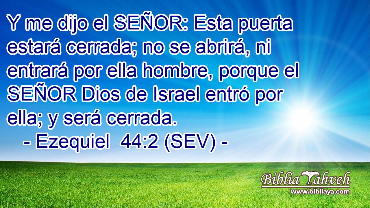 Y me dijo el SEÑOR: Esta puerta estará cerrada; no se abrirá, ni entrará por ella hombre, porque el SEÑOR Dios de Israel entró por ella; y será cerrada.
