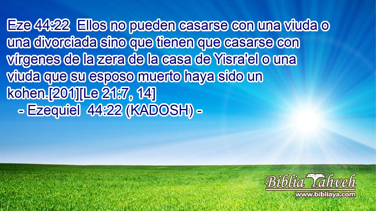  Ellos no pueden casarse con una viuda o una divorciada sino que tienen que casarse con vírgenes de la zera de la casa de Yisra'el o una viuda que su esposo muerto haya sido un kohen.[201][Le 21:7, 14] 
