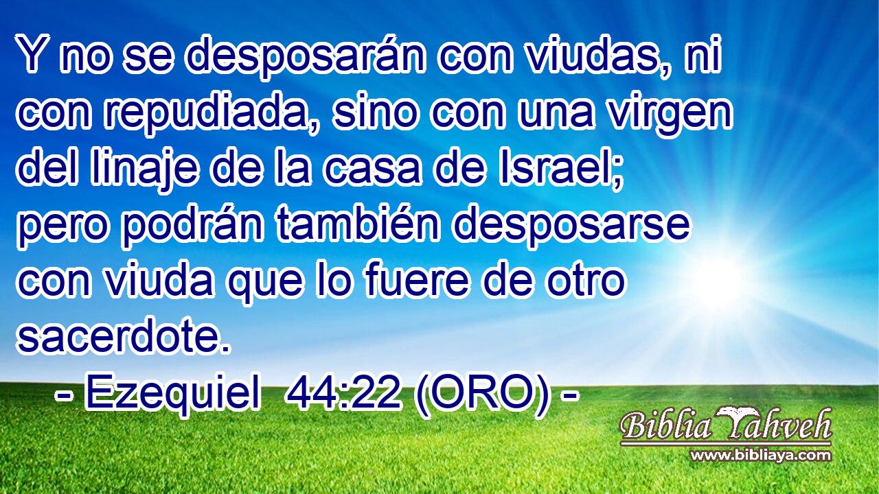 Y no se desposarán con viudas, ni con repudiada, sino con una virgen del linaje de la casa de Israel; pero podrán también desposarse con viuda que lo fuere de otro sacerdote. 