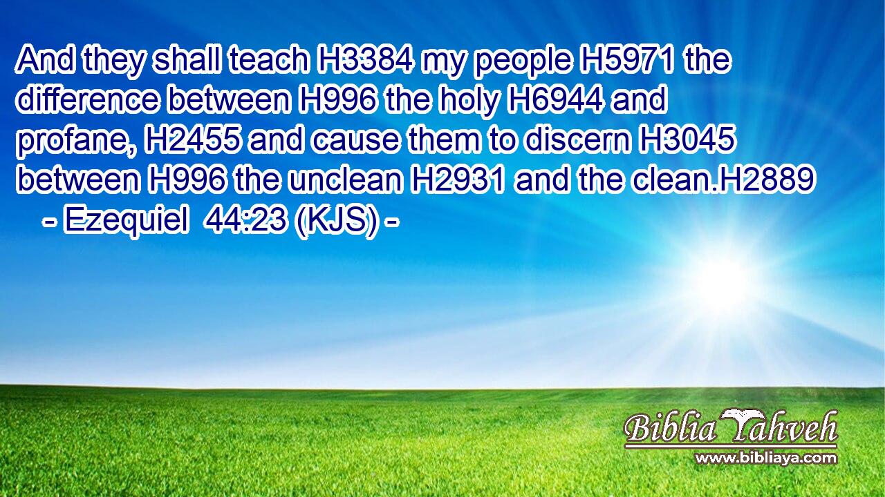 And they shall teach H3384 my people H5971 the difference between H996 the holy H6944 and profane, H2455 and cause them to discern H3045 between H996 the unclean H2931 and the clean.H2889